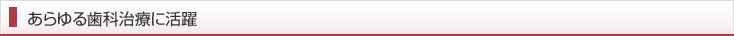 あらゆる歯科治療に活躍
