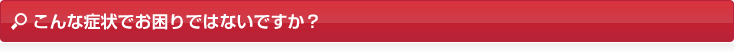 こんな症状でお困りではないですか？