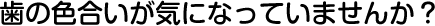 歯の色合いが気になっていませんか？